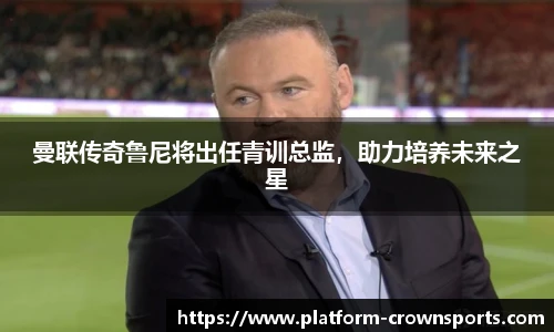 曼联传奇鲁尼将出任青训总监，助力培养未来之星